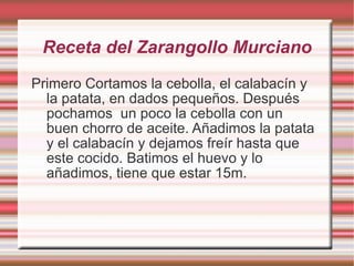 Receta del Zarangollo Murciano Primero Cortamos la cebolla, el calabacín y la patata, en dados pequeños. Después pochamos  un poco la cebolla con un buen chorro de aceite. Añadimos la patata y el calabacín y dejamos freír hasta que este cocido. Batimos el huevo y lo añadimos, tiene que estar 15m. 