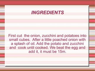 INGREDIENTS First cut  the onion, zucchini and potatoes into small cubes.  After a little poached onion with a splash of oil. Add the potato and zucchini and  cook until cooked. We beat the egg and add it, it must be 15m. 