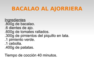 BACALAO AL AJORRIERA Ingredientes .800g de bacalao. .6 dientes de ajo. .600g de tomates rallados. .300g de pimientos del piquillo en lata. .1 pimiento verde. .1 cebolla. .400g de patatas. Tiempo de cocción 40 minutos. 