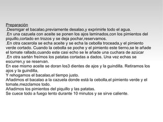 Preparación .Desmigar el bacalao,previamente desalao,y exprimirle todo el agua. .En una cazuela con aceite se ponen los ajos laminados,con los pimientos del piquillo,cortado en trozos y se deja pochar,reservamos. .En otra cacerola se echa aceite y se echa la cebolla troceada,y el pimiento  verde cortado. Cuando la cebolla se poche y el pimiento este tierno,se le añade el tomate rallado,cuando este casi echo se le añade una cuchara de azúcar .En otra sartén freímos los patatas cortadas a dados. Una vez echas se escurren,y se reservan. En ese mismo aceite se doran los3 dientes de ajos y la guindilla. Retiramos los ajos y la guindilla, Y rehogamos el bacalao,el tiempo justo. Añadimos el bacalao a la cazuela donde está la cebolla,el pimiento verde y el tomate,mezclamos todo. Añadimos los pimientos del piquillo y las patatas. Se cuece todo a fuego lento durante 10 minutos y se sirve caliente. 