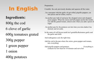In English Ingredients: 800g the cod 6 clove of garlic 600g tomatoes grated 300g pepper 1 green pepper 1 onion 400g potatoes  Preparation: Crumble  the cod, previously desalao and squeeze all the water. . In a saucepan with the garlic oil get rolled, piquillo peppers, cut into pieces and let soften, reserve. . In another pan Add oil and pour the chopped onion and chopped green pepper. When the onion and bell pepper poche this tender, you add the grated tomato, almost echo when you add a spoon of sugar. . In another pan fry the potatoes cut into time you miss dados.Una drained, and set aside. In the same oil will brown teeth los3 guindilla.Retiramos garlic and the garlic and chilli And reahogamos cod, the right time. Add the cod to the pan where the onion, green pepper and tomato, mix everything. Add piquillo peppers and potatoes  .Everything is cooked over low heat for 10 minutes and serve hot 
