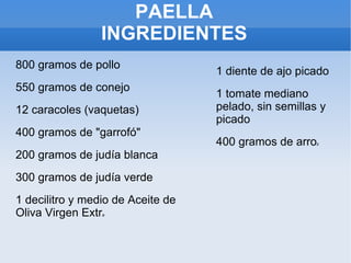 800 gramos de pollo 550 gramos de conejo 12 caracoles (vaquetas)‏ 400 gramos de "garrofó" 200 gramos de judía blanca 300 gramos de judía verde 1 decilitro y medio de Aceite de Oliva Virgen Extr a 1 diente de ajo picado 1 tomate mediano pelado, sin semillas y picado 400 gramos de arro z PAELLA INGREDIENTES 