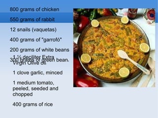 800 grams of chicken 550 grams of rabbit 12 snails (vaquetas)‏ 400 grams of "garrofó" 200 grams of white beans 300 grams of green bean s 1 ½ deciliter Extra Virgin Olive oil l 1 clove garlic, minced 1 medium tomato, peeled, seeded and chopped 400 grams of rice 