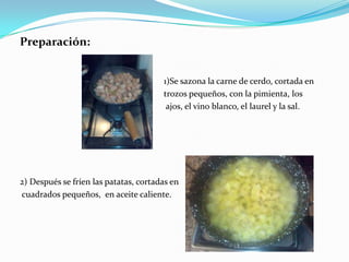 Preparación:                                                                  1)Se sazona la carne de cerdo, cortada entrozos pequeños, con la pimienta, losajos, el vino blanco, el laurel y la sal.2) Después se fríen las patatas, cortadas encuadrados pequeños,  en aceite caliente.
