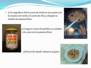 3) En seguida se fríe la carne de cerdo en una sartén conla manteca de cerdo y el aceite de oliva y después se     añaden las patatas fritas.                             4) Luego se cortan los pickles y se añaden                              a la carne con las patatas fritas.                          5)Al servirlo añadir cilantros al gusto.