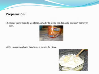 Preparación:1)Separar las yemas de las claras. Añadir la leche condensada cocida y remover bien. 2) En un cuenco batir las claras a punto de nieve.