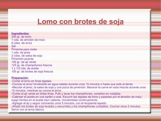 Lomo con brotes de soja Ingredientes: 300 gr. de lomo      1 cda. de almidón de maíz 6 cdas. de arroz Sal Pimienta para moler 1 cda. de jerez 2 cdas. de salsa de soja  Pimentón picante 100 gr. de ají verde   125 gr. de champiñones frescos  1 y 1/2 cda. de aceite 100 gr. de brotes de soja frescos Preparación : -Cortar el lomo en finas tajadas.  -Cocinar el arroz hirviéndolo en agua salada durante unos 15 minutos o hasta que esté al dente.  -Mezclar el jerez, la salsa de soja y una pizca de pimentón. Macerar la carne en esta mezcla durante unos 15 minutos, mientras se cocina el arroz.  -Cortar el ají verde en tiritas finas. Pulir y lavar los champiñones, cortarlos en rodajitas. -Calentar el aceite en una sartén o wok. Escurrir las tajadas de lomo y pasarlas por el almidón de maíz, luego freírlas en el aceite bien caliente, moviéndolas continuamente.  -Agregar el ají y seguir cocinando unos 5 minutos, con el recipiente tapado.  -Añadir los brotes de soja lavados y escurridos y los champiñones cortaditos. Cocinar otros 5 minutos. Servir con el arroz blanco. 