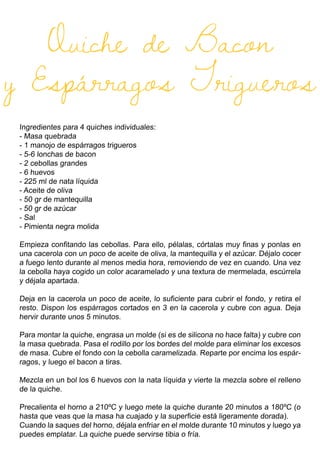Quiche de Bacon
y Espárragos Trigueros
Ingredientes para 4 quiches individuales:
- Masa quebrada
- 1 manojo de espárragos trigueros
- 5-6 lonchas de bacon
- 2 cebollas grandes
- 6 huevos
- 225 ml de nata líquida
- Aceite de oliva
- 50 gr de mantequilla
- 50 gr de azúcar
- Sal
- Pimienta negra molida
Empieza confitando las cebollas. Para ello, pélalas, córtalas muy finas y ponlas en
una cacerola con un poco de aceite de oliva, la mantequilla y el azúcar. Déjalo cocer
a fuego lento durante al menos media hora, removiendo de vez en cuando. Una vez
la cebolla haya cogido un color acaramelado y una textura de mermelada, escúrrela
y déjala apartada.
Deja en la cacerola un poco de aceite, lo suficiente para cubrir el fondo, y retira el
resto. Dispon los espárragos cortados en 3 en la cacerola y cubre con agua. Deja
hervir durante unos 5 minutos.
Para montar la quiche, engrasa un molde (si es de silicona no hace falta) y cubre con
la masa quebrada. Pasa el rodillo por los bordes del molde para eliminar los excesos
de masa. Cubre el fondo con la cebolla caramelizada. Reparte por encima los espár-
ragos, y luego el bacon a tiras.
Mezcla en un bol los 6 huevos con la nata líquida y vierte la mezcla sobre el relleno
de la quiche.
Precalienta el horno a 210ºC y luego mete la quiche durante 20 minutos a 180ºC (o
hasta que veas que la masa ha cuajado y la superficie está ligeramente dorada).
Cuando la saques del horno, déjala enfriar en el molde durante 10 minutos y luego ya
puedes emplatar. La quiche puede servirse tibia o fría.
 