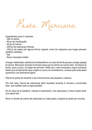 Pasta Marciana
Ingredientes para 2 raciones:
- 300 ml leche
- 60 gr de mantequilla
- 40 gr de harina
- 200 gr de espinacas frescas
- 200 gr de pasta (de alguna forma original, como los tulipanes que luego parecen
platillos volantes)
- Sal
- Nuez moscada molida
A fuego medio/bajo, deshaz la mantequilla en un cazo de fondo grueso y luego agrega
la harina. Remueve durante 5 minutos para que la harina se cocine bien. Incorpora la
leche, poco a poco, sin dejar de remover. Añde sal y nuez moscada y sigue cociendo
hasta que la bechamel haya cogido un poco de consistencia, aunque para este plato
queremos una bechamel ligera.
Hierve la pasta de acuerdo a las instrucciones del paquete y reserva.
Por otro lado, hierve las espinacas (bien lavadas) durante 5 minutos y escúrrelas
bien, que suelten todo el agua posible.
En la vaso de la batidora, mezcla la bechamel y las espinacas y tritura hasta tener
una salsa fina.
Sirve un fondo de crema de espinacas en cada plato y reparte la pasta por encima.
 