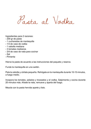 Pasta al Vodka
Ingredientes para 2 raciones:
- 200 gr de pasta
- 1 cucharadas de mantequilla
- 1/3 de vaso de vodka
- 1 cebolla mediana
- 3 tomates medianos
- 3/4 de vaso de nata para cocinar
- Sal
- Pimienta
Hierve la pasta de acuerdo a las instrucciones del paquete y reserva.
Funde la mantequilla en una sartén.
Pela la cebolla y córtala pequeña. Rehógala en la mantequilla durante 10-15 minutos,
a fuego medio.
Incopora los tomates, pelados y troceados y el vodka. Salpimenta y cocina durante
20 minutos más. Añade la nata, remueve y aparta del fuego.
Mezcla con la pasta hervida aparte y listo.
 