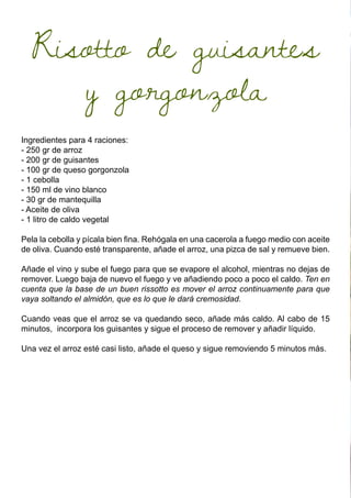 Risotto de guisantes
y gorgonzola
Ingredientes para 4 raciones:
- 250 gr de arroz
- 200 gr de guisantes
- 100 gr de queso gorgonzola
- 1 cebolla
- 150 ml de vino blanco
- 30 gr de mantequilla
- Aceite de oliva
- 1 litro de caldo vegetal
Pela la cebolla y pícala bien fina. Rehógala en una cacerola a fuego medio con aceite
de oliva. Cuando esté transparente, añade el arroz, una pizca de sal y remueve bien.
Añade el vino y sube el fuego para que se evapore el alcohol, mientras no dejas de
remover. Luego baja de nuevo el fuego y ve añadiendo poco a poco el caldo. Ten en
cuenta que la base de un buen rissotto es mover el arroz continuamente para que
vaya soltando el almidón, que es lo que le dará cremosidad.
Cuando veas que el arroz se va quedando seco, añade más caldo. Al cabo de 15
minutos, incorpora los guisantes y sigue el proceso de remover y añadir líquido.
Una vez el arroz esté casi listo, añade el queso y sigue removiendo 5 minutos más.
 