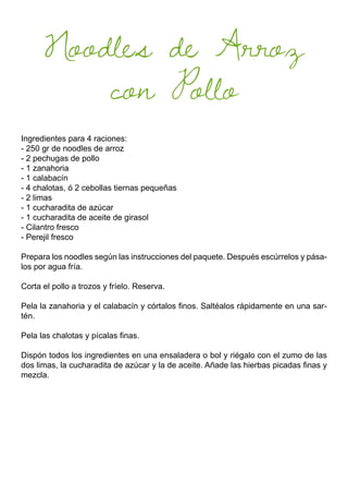 Noodles de Arroz
con Pollo
Ingredientes para 4 raciones:
- 250 gr de noodles de arroz
- 2 pechugas de pollo
- 1 zanahoria
- 1 calabacín
- 4 chalotas, ó 2 cebollas tiernas pequeñas
- 2 limas
- 1 cucharadita de azúcar
- 1 cucharadita de aceite de girasol
- Cilantro fresco
- Perejil fresco
Prepara los noodles según las instrucciones del paquete. Después escúrrelos y pása-
los por agua fría.
Corta el pollo a trozos y fríelo. Reserva.
Pela la zanahoria y el calabacín y córtalos finos. Saltéalos rápidamente en una sar-
tén.
Pela las chalotas y pícalas finas.
Dispón todos los ingredientes en una ensaladera o bol y riégalo con el zumo de las
dos limas, la cucharadita de azúcar y la de aceite. Añade las hierbas picadas finas y
mezcla.
 