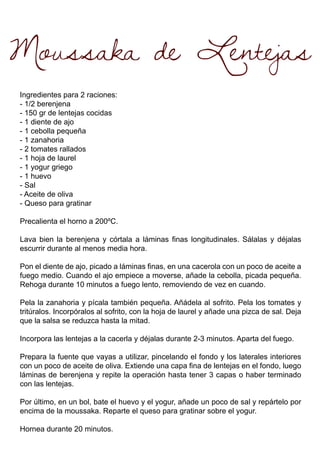 Moussaka de Lentejas
Ingredientes para 2 raciones:
- 1/2 berenjena
- 150 gr de lentejas cocidas
- 1 diente de ajo
- 1 cebolla pequeña
- 1 zanahoria
- 2 tomates rallados
- 1 hoja de laurel
- 1 yogur griego
- 1 huevo
- Sal
- Aceite de oliva
- Queso para gratinar
Precalienta el horno a 200ºC.
Lava bien la berenjena y córtala a láminas finas longitudinales. Sálalas y déjalas
escurrir durante al menos media hora.
Pon el diente de ajo, picado a láminas finas, en una cacerola con un poco de aceite a
fuego medio. Cuando el ajo empiece a moverse, añade la cebolla, picada pequeña.
Rehoga durante 10 minutos a fuego lento, removiendo de vez en cuando.
Pela la zanahoria y pícala también pequeña. Añádela al sofrito. Pela los tomates y
tritúralos. Incorpóralos al sofrito, con la hoja de laurel y añade una pizca de sal. Deja
que la salsa se reduzca hasta la mitad.
Incorpora las lentejas a la cacerla y déjalas durante 2-3 minutos. Aparta del fuego.
Prepara la fuente que vayas a utilizar, pincelando el fondo y los laterales interiores
con un poco de aceite de oliva. Extiende una capa fina de lentejas en el fondo, luego
láminas de berenjena y repite la operación hasta tener 3 capas o haber terminado
con las lentejas.
Por último, en un bol, bate el huevo y el yogur, añade un poco de sal y repártelo por
encima de la moussaka. Reparte el queso para gratinar sobre el yogur.
Hornea durante 20 minutos.
 