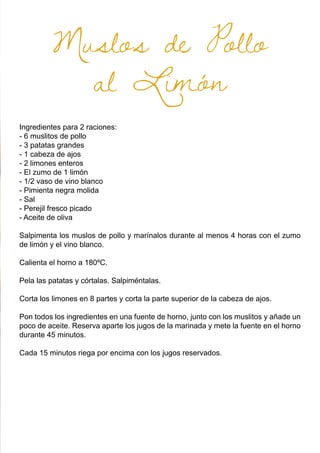 Muslos de Pollo
al Limón
Ingredientes para 2 raciones:
- 6 muslitos de pollo
- 3 patatas grandes
- 1 cabeza de ajos
- 2 limones enteros
- El zumo de 1 limón
- 1/2 vaso de vino blanco
- Pimienta negra molida
- Sal
- Perejil fresco picado
- Aceite de oliva
Salpimenta los muslos de pollo y marínalos durante al menos 4 horas con el zumo
de limón y el vino blanco.
Calienta el horno a 180ºC.
Pela las patatas y córtalas. Salpiméntalas.
Corta los limones en 8 partes y corta la parte superior de la cabeza de ajos.
Pon todos los ingredientes en una fuente de horno, junto con los muslitos y añade un
poco de aceite. Reserva aparte los jugos de la marinada y mete la fuente en el horno
durante 45 minutos.
Cada 15 minutos riega por encima con los jugos reservados.
 
