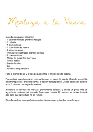 Merluza a la Vasca
Ingredientes para 4 raciones:
- 1 cola de merluza grande a rodajas
- 1 cebolla
- 1 diente de ajo
- 1 cucharada de harina
- 2 vasos de agua
- Puntas de espárragos blancos en lata
- 2 huevos duros
- 150 gr de guisantes, hervidos
- Perejil fresco
- Aceite de oliva
- Sal
- Pimienta negra molida
Pela el diente de ajo y pícalo pequeño.Haz lo mismo con la cebolla.
Pon ambos ingredientes en una sartén con un poco de aceite. Cuando la cebolla
esté transparente, añade la harina, el agua y perejil picado. Cuece esta salsa durante
unos 5 minutos, sin dejar de remover.
Incorpora las rodajas de merluza, previamente saladas, y añade un poco más de
agua hasta casi cubrir el pescado. Deja cocer durante 10 minutos, sin mover demasi-
ado para que la merluza no se rompa.
Sirve la merluza acompañada de salsa, huevo duro, guisantes y espárragos.
 