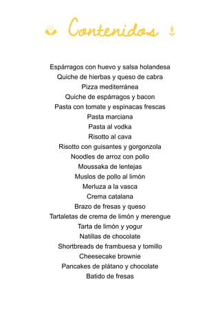 Espárragos con huevo y salsa holandesa
Quiche de hierbas y queso de cabra
Pizza mediterránea
Quiche de espárragos y bacon
Pasta con tomate y espinacas frescas
Pasta marciana
Pasta al vodka
Risotto al cava
Risotto con guisantes y gorgonzola
Noodles de arroz con pollo
Moussaka de lentejas
Muslos de pollo al limón
Merluza a la vasca
Crema catalana
Brazo de fresas y queso
Tartaletas de crema de limón y merengue
Tarta de limón y yogur
Natillas de chocolate
Shortbreads de frambuesa y tomillo
Cheesecake brownie
Pancakes de plátano y chocolate
Batido de fresas
b Contenidos k
 