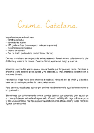 Crema Catalana
Ingredientes para 4 raciones:
– 1/2 litro de leche
– 4 yemas de huevo
– 125 gr de azúcar (más un poco más para quemar)
– 1 cucharada de maizena
– 1 rama de canela
– Piel de limón (evitando la parte interior blanca)
Deshaz la maizena en un poco de leche y reserva. Pon el resto a calentar con la piel
del limón y la rama de canela. Cuando hierva, aparta del fuego y reserva.
Mientras, mezcla las yemas con el azúcar hasta que tengas una pasta. Empieza a
añadir la leche caliente poco a poco y ve batiendo. Al final, incorpora la leche con la
maizena disuelta.
Pon todo al fuego hasta que empiece a espesar. Retira la piel de limón y la canela,
sirve en cazuelas pequeñas de barro y deja enfriar.
Para decorar, espolvorea azúcar por encima y quémalo con la ayuda de un soplete o
un quemador.
Si no tienes con qué quemar la crema, puedes decorar con caramelo (pon azúcar en
un cazo y deja que se funda a fuego medio. Cuando esté líquido, deja enfriar un poco
y, con una cucharilla, haz figuras sobre papel de horno. Deja enfriar y luego retira las
figuras con cuidado).
 