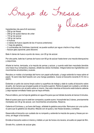 Brazo de Fresas
y QuesoIngredientes (da para 6-8 raciones):
– 250 gr de fresas
– 200 gr de queso blanco de untar
– 110 gr de azúcar
– 100 gr de harina
– 4 huevos
– 2 claras de huevo (aparte de los 4 huevos anteriores)
– 1 hoja de gelatina
– 2 cucharadas de Cointreau (opcional, se puede sustituir por agua o leche si hay niños)
– Azúcar glas (opcional, para decorar)
Bate 4 claras de huevo a punto de nieve, con 20 gr de azúcar.
Por otra parte, bate las 4 yemas de huevo con 60 gr de azúcar hasta tener una mezcla blanquecina
y espumosa.
Añade la harina, tamizada, a la mezcla de yemas y azúcar, y cuando esté bien mezclada (tendrás
una masa muy compacta y espesa), añade las claras montadas. Integra todos los ingredientes con
movimientos envolventes y suaves.
Recubre un molde o la bandeja del horno con papel sulfurizado, y luego extiende la masa sobre el
papel. Te será más fácil hacerlo con una manga pastelera. Cuece el bizcocho durante 8-10 min a
200ºC.
Extiende un paño de cocina limpio sobre tu superficie de trabajo y dale la vuelta al bizcocho sobre
el paño, de manera que el papel quede en la parte superior. Retira el papel con cuidado y enrolla la
placa de bizcocho con el paño sobre sí mismo. Haz esto mientras el bizcocho está todavía caliente
y deja reposar enrollado hasta que se haya enfriado.
Para el relleno, pon la hoja de gelatina en agua fría para que se hidrate durante al menos 5 minutos.
Bate el queso para que no esté tan compacto y quede suave. Incorpórale las 2 claras, previsamente
montadas con 30 gr de azúcar, con movimientos envolventes. Reserva.
Calienta el Cointreau y, ya fuera del fuego, añádele la gelatina escurrida. Remueve con una cucha-
ra para que la gelatina se disuelva. Mezcla con el queso y las fresas lavadas y cortadas.
Desenrolla el bizcocho con cuidado de no romperlo y extiende la mezcla de queso y fresas por en-
cima, sin llegar a los bordes.
Enrolla el bizcocho sobre sí mismo y mételo un par de horas a la nevera, envuelto en papel de film.
Sírvelo frío, cubierto de azúcar glas.
 