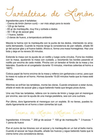 Ingredientes para 4 tartaletas:
- Crema de limón (lemon curd) -- ver más abajo para la receta
- 125 gr de harina
- 65 gr de mantequilla, muy fría y cortada a dados
- 50 + 80 gr de azúcar glas
- 1 huevo, batido
- 2 claras de huevo, a temperatura ambiente
Mezcla la harina con la mantequilla con la punta de los dedos, intentando no ama-
sarla demasiado. Cuando la mezcla tenga la consistencia de pan rallado, añade 50
gr del azúcar glas y el huevo batido. Ahora sí, forma una masa homegénea. Haz una
bola y deja en la nevera 30 minutos.
Extiende la masa con la ayuda de un rodillo y luego corta círculos. Forra los moldes
con la masa, ajustando la masa con cuidado, y recortando los bordes pasando el
rodillo por encima de cada molde. Pincha con un tenedor el fondo de la masa y los
laterales. Guarda en el congelador durante 15 minutos, mientras calientas el horno a
180ºC.
Coloca papel de horno encima de la masa y rellena con garbanzos o arroz, para que
la masa no suba en el horno. Hornea durante 15-20 minutos hasta que la masa esté
dorada.
Mientras se enfrían las tartaletas, monta las claras. Cuando empiecen a estar duras,
añade el resto de azúcar glas y sigue batiendo hasta que tengas picos duros.
Una vez frías las tartaletas, rellena con la crema de limón y luego pon el merengue
por encima, sea con la ayuda de una manga pastelera, sea con una cuchara.
Por último, dora ligeramente el merengue con un soplete. Si no tienes, puedes to-
starlo ligeramente en el horno o bien comerlas tal cual.
Crema de Limón (Lemon Curd)
Ingredientes: 4 limones · 200 gr de azúcar · 100 gr de mantequilla · 3 huevos ·
1 yema de huevo
Pon el zumo de los limones con el azúcar y la mantequilla en un bol al baño maría.
Cuando el azúcar se haya disuelto, añade los huevos y sigue batiendo hasta que la
crema tome una consistencia densa.
Tartaletas de Limón
 