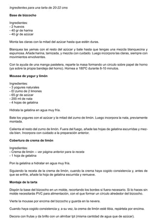 Ingredientes para una tarta de 20-22 cms
Base de bizcocho
Ingredientes:
- 2 huevos
- 40 gr de harina
- 40 gr de azúcar
Monta las claras con la mitad del azúcar hasta que estén duras.
Blanquea las yemas con el resto del azúcar y bate hasta que tengas una mezcla blanquecina y
espumosa. Añade harina, tamizada, y mezcla con cuidado. Luego incorpora las claras, siempre con
movimientos envolventes.
Con la ayuda de una manga pastelera, reparte la masa formando un circulo sobre papel de horno
(ya sobre la propia bandeja del horno). Hornea a 180ºC durante 8-10 minutos.
Mousse de yogur y limón
Ingredientes:
- 3 yogures naturales
- El zumo de 2 limones
- 65 gr de azúcar
- 200 ml de nata
- 4 hojas de gelatina
Hidrata la gelatina en agua muy fría.
Bate los yogures con el azúcar y la mitad del zumo de limón. Luego incorpora la nata, previamente
montada.
Calienta el resto del zumo de limón. Fuera del fuego, añade las hojas de gelatina escurridas y mez-
cla bien. Incorpora con cuidado a la preparación anterior.
Cobertura de crema de limón
Ingredientes:
- Crema de limón -- ver página anterior para la receta
- 1 hoja de gelatina
Pon la gelatina a hidratar en agua muy fría.
Siguiendo la receta de la crema de limón, cuando la crema haya cogido consistencia y, antes de
que se enfríe, añade la hoja de gelatina escurrida y remueve.
Montaje de la tarta
Dispón la base del bizcocho en un molde, recortando los bordes si fuera necesario. Si lo haces sin
molde necesitarás PVC para alimentación, con el que formar un círculo alrededor del bizcocho.
Vierte la mousse por encima del bizcocho y guarda en la nevera.
Cuando haya cogido consistencia y, a su vez, la crema de limón esté tibia, repártela por encima.
Decora con frutas y da brillo con un almíbar tpt (misma cantidad de agua que de azúcar).
 