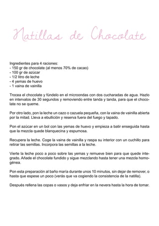Natillas de Chocolate
Ingredientes para 4 raciones:
- 150 gr de chocolate (al menos 70% de cacao)
- 100 gr de azúcar
- 1/2 litro de leche
- 4 yemas de huevo
- 1 vaina de vainilla
Trocea el chocolate y fúndelo en el microondas con dos cucharadas de agua. Hazlo
en intervalos de 30 segundos y removiendo entre tanda y tanda, para que el choco-
late no se queme.
Por otro lado, pon la leche un cazo o cazuela pequeña, con la vaina de vainilla abierta
por la mitad. Lleva a ebullición y reserva fuera del fuego y tapado.
Pon el azúcar en un bol con las yemas de huevo y empieza a batir enseguida hasta
que la mezcla quede blanquecina y espumosa.
Recupera la leche. Coge la vaina de vainilla y raspa su interior con un cuchillo para
retirar las semillas. Incorpora las semillas a la leche.
Vierte la leche poco a poco sobre las yemas y remueve bien para que quede inte-
grado. Añade el chocolate fundido y sigue mezclando hasta tener una mezcla homo-
génea.
Pon esta preparación al baño maría durante unos 10 minutos, sin dejar de remover, o
hasta que espese un poco (verás que va cogiendo la consistencia de la natilla).
Después rellena las copas o vasos y deja enfriar en la nevera hasta la hora de tomar.
 