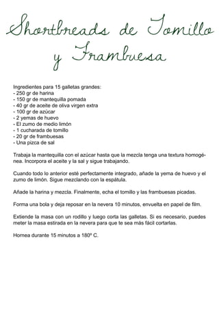 Shortbreads de Tomillo
y Frambuesa
Ingredientes para 15 galletas grandes:
- 250 gr de harina
- 150 gr de mantequilla pomada
- 40 gr de aceite de oliva virgen extra
- 100 gr de azúcar
- 2 yemas de huevo
- El zumo de medio limón
- 1 cucharada de tomillo
- 20 gr de frambuesas
- Una pizca de sal
Trabaja la mantequilla con el azúcar hasta que la mezcla tenga una textura homogé-
nea. Incorpora el aceite y la sal y sigue trabajando.
Cuando todo lo anterior esté perfectamente integrado, añade la yema de huevo y el
zumo de limón. Sigue mezclando con la espátula.
Añade la harina y mezcla. Finalmente, echa el tomillo y las frambuesas picadas.
Forma una bola y deja reposar en la nevera 10 minutos, envuelta en papel de film.
Extiende la masa con un rodillo y luego corta las galletas. Si es necesario, puedes
meter la masa estirada en la nevera para que te sea más fácil cortarlas.
Hornea durante 15 minutos a 180º C.
 