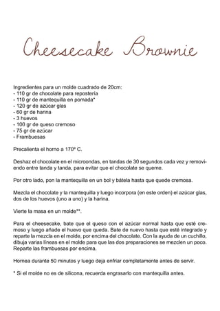 Cheesecake Brownie
Ingredientes para un molde cuadrado de 20cm:
- 110 gr de chocolate para repostería
- 110 gr de mantequilla en pomada*
- 120 gr de azúcar glas
- 60 gr de harina
- 3 huevos
- 100 gr de queso cremoso
- 75 gr de azúcar
- Frambuesas
Precalienta el horno a 170º C.
Deshaz el chocolate en el microondas, en tandas de 30 segundos cada vez y removi-
endo entre tanda y tanda, para evitar que el chocolate se queme.
Por otro lado, pon la mantequilla en un bol y bátela hasta que quede cremosa.
Mezcla el chocolate y la mantequilla y luego incorpora (en este orden) el azúcar glas,
dos de los huevos (uno a uno) y la harina.
Vierte la masa en un molde**.
Para el cheesecake, bate que el queso con el azúcar normal hasta que esté cre-
moso y luego añade el huevo que queda. Bate de nuevo hasta que esté integrado y
reparte la mezcla en el molde, por encima del chocolate. Con la ayuda de un cuchillo,
dibuja varias líneas en el molde para que las dos preparaciones se mezclen un poco.
Reparte las frambuesas por encima.
Hornea durante 50 minutos y luego deja enfriar completamente antes de servir.
* Si el molde no es de silicona, recuerda engrasarlo con mantequilla antes.
 