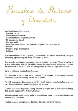 Pancakes de Pla´tano
y Chocolate
Ingredientes para 5 pancakes:
- 1 taza de harina
- 2 cucharadas de azúcar
- 2 cucharaditas de levadura química
- 1/2 cucharadita de sal
- 1 taza de leche
- 2 cucharadas de mantequilla fundida + un poco más para la sartén
- 1 huevo
- 1 taza de chips de chocolate
- 1 plátano
Precalienta el horno a 150ºC para ir guardando los pancakes a medida que los vayas
teniendo y aque así lleguen todos calientes a la mesa.
Bate la leche con las dos cucharadas de mantequilla y el huevo. Añade la harina, el
azúcar, la levadura y la sal. Mezcla hasta que los ingredientes se integren, pero no
hace falta que la mezcla quede lisa y sin grumos. Añade las chips de chocolate.
Corta el plátano a rodajas finas. Reserva.
Pon un sartén antiadherente a fuego medio. Coge un poco de mantequilla con una
servilleta o papel de cocina y pásala por la sartén.
Pon 2-3 cucharadas de masa en la sartén y extiéndela un poco hasta formar un cír-
culo. Reparte algunas rodajas de plátano por encima.
Cuando el pancake empiece a subir y a formar burbujas, dale la vuelta con cuidado y
deja que se haga durante 1-2 minutos más.
Mete el pancake en el horno y repite la operación de mojar con mantequilla la sartén
y formar más pancakes.
Puedes servirlos acompañados de sirope de arce, miel o mermelada.
 