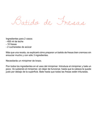 Batido de Fresas
Ingredientes para 2 vasos:
- 400 ml de leche
- 10 fresas
- 2 cucharadas de azúcar
Más que una receta, os explicaré cómo preparar un batido de fresas bien cremoso sin
ensuciar mucho y con sólo 3 ingredientes.
Necesitarás un minipimer de brazo.
Pon todos los ingredientes en el vaso del minipimer. Introduce el minipimer y bate un
poco. Ve subiendo el minipimer, sin dejar de funcionar, hasta que la cabeza te quede
justo por debajo de la superficie. Bate hasta que todas las fresas estén trituradas.
 