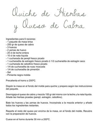 Quiche de Hierbas
y Queso de Cabra
Ingredientes para 6 raciones:
- 1 paquete de masa brisa
- 250 gr de queso de cabra
- 3 huevos
- 2 yemas de huevo
- 25 cl de leche entera
- 10 cl de nata líquida
- 1 cucharada de perejil fresco picado
- 1 cucharadita de estragón fresco picado ó 1/2 cucharadita de estragón seco
- 1 cucharada de cebollino fresco picado
- 1/4 de cucharadita de nuez moscada
- 1/4 de cucharadita de pimentón
- Sal
- Pimienta negra molida
Precalienta el horno a 200ºC.
Dispón la masa en el fondo del molde para quiche y prepara según las instrucciones
del paquete.
Desmigaja el queso de cabra y mezcla 150 gr del mismo con la leche y la nata líquida.
Añade las hierbas picadas (perejil, estragón, cebollino).
Bate los huevos y las yemas de huevos. Incorpórala a la mezcla anterior y añade
todos los ingredientes restantes.
Reparte el resto del queso por encima de la masa, en el fondo del molde. Recubre
con la preparación de huevos.
Cuece en el horno durante 30 min a 200ºC.
 