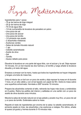 Pizza Mediterránea
Ingredientes para 1 pizza:
- 75 gr de harina de trigo integral
- 25 gr de harina de trigo
- 70 ml de agua tibia
- 1/4 de cucharadita de levadura de panadero en polvo
- Una pizca de sal
- Una pizca de azúcar
- Una pizca de tomillo
- 1/2 pimiento rojo asado
- 2 alcachofas medianas
- Aceitunas verdes
- Salsa de tomate triturado natural
- 1 ajo
- Cebolla caramelizada
- Aceite de oliva
- Sal
- Tomillo
- Queso rallado para pizza
Disuelve la levadura en una parte del agua tibia, con el azúcar y la sal. Deja reposar
10 minutos. En un bol mezcla las dos harinas y el tomillo y luego añade la levadura
disuelta y el resto del agua.
Empieza a amasar con la mano, hasta que todos los ingredientes se hayan integrado
y tengas una bola de masa lisa.
Unta el interior de un bol con un poco de aceite y deja reposar la masa en él durante
1 hora, en un sitio cálido y con el bol tapado con papel de film. Estira la masa sobre
una superficie enharinada. Hornéala a 200º durante 10 minutos.
Prepara las alcachofas cortando el tallo, retirando las hojas más duras y cortándolas
en 8 partes. Retira los pelillos del interior y saltéalas en una sartén con un poco de
aceite de oliva durante unos minutos.
Mezcla la salsa de tomate natural con el ajo pelado y picado muy fino, un poco de sal
y un poco de tomillo. Extiéndela sobre la masa.
Reparte el resto de ingredientes por encima de la salsa: la cebolla caramelizada, el
pimiento asado en tiras, las alcachofas y las aceitunas a rodajas. Por último, añade
el queso (al gusto) y hornea durante 5-10 minutos más.
 