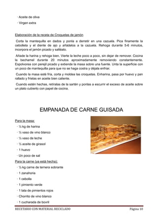 RECETARIO CON MATERIAL RECICLADO Página 10
· Aceite de oliva
· Virgen extra
Elaboración de la receta de Croquetas de jamón
Corta la mantequilla en dados y ponla a derretir en una cazuela. Pica finamente la
cebolleta y el diente de ajo y añádelos a la cazuela. Rehoga durante 5-6 minutos,
incorpora el jamón picado y saltéalo.
Añade la harina y rehoga bien. Vierte la leche poco a poco, sin dejar de remover. Cocina
la bechamel durante 20 minutos aproximadamente removiendo constantemente.
Espolvorea con perejil picado y extiende la masa sobre una fuente. Unta la superficie con
un poco de mantequilla para que no se haga costra y déjala enfriar.
Cuando la masa esté fría, corta y moldea las croquetas. Enharina, pasa por huevo y pan
rallado y fríelas en aceite bien caliente.
Cuando estén hechas, retíralas de la sartén y ponlas a escurrir el exceso de aceite sobre
un plato cubierto con papel de cocina.
EMPANADA DE CARNE GUISADA
Para la masa:
· ½ kg de harina
· ½ vaso de vino blanco
· ½ vaso de leche
· ½ aceite de girasol
· 1 huevo
· Un poco de sal
Para la carne (ya está hecha):
· ½ kg carne de ternera sobrante
· 1 zanahoria
· 1 cebolla
· 1 pimiento verde
· 1 lata de pimientos rojos
· Chorrito de vino blanco
· 1 cucharada de bovril
 