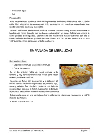 RECETARIO CON MATERIAL RECICLADO Página 11
· 1 vasito de agua
· Sal
Preparación:
Para hacer la masa ponemos todos los ingredientes en un bol y mezclamos bien. Cuando
estén bien integrados lo sacamos del bol y amasamos con nuestras manos hasta que
quede una masa elástica y manejable.
Una vez terminada, estiramos la mitad de la masa con un rodillo y lo colocamos sobre la
bandeja del horno dejando que los bordes sobresalgan un poco. Colocamos encima la
carne guisada bien repartida. Estiramos la otra mitad de la masa y cubrimos con ella la
carne, sellamos los bordes y con el sobrante hacemos la decoración. Metemos al horno a
180º durante 40 min pero antes untarla con huevo.
EMPANADA DE MERLUZAS
Sobras disponibles:
· Espinas de merluza y cabeza de merluza
· Carne de merluza
En el día anterior había de menú merluza a la
romana y hoy aprovecharemos los restos para hacer
una empanada de merluza.
Hacemos un fumet con las espinas y la cabeza y al
mismo tiempo hacemos un pochado de pimiento rojo,
verde y cebolla. Por otro lado hacemos una beloute
con una roux blanca y el fumet. Agregamos la beloute
al pochado y reducimos hasta el espesor que queramos.
Estiramos la masa en una bandeja de horno, rellenamos y tapamos. Horneamos a 180 ºC
durante 20 minutos.
Y estará la empanada rica .
 