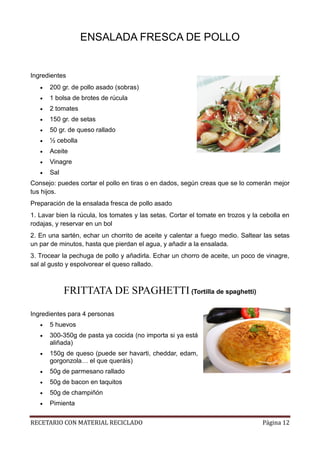 RECETARIO CON MATERIAL RECICLADO Página 12
ENSALADA FRESCA DE POLLO
Ingredientes
 200 gr. de pollo asado (sobras)
 1 bolsa de brotes de rúcula
 2 tomates
 150 gr. de setas
 50 gr. de queso rallado
 ½ cebolla
 Aceite
 Vinagre
 Sal
Consejo: puedes cortar el pollo en tiras o en dados, según creas que se lo comerán mejor
tus hijos.
Preparación de la ensalada fresca de pollo asado
1. Lavar bien la rúcula, los tomates y las setas. Cortar el tomate en trozos y la cebolla en
rodajas, y reservar en un bol
2. En una sartén, echar un chorrito de aceite y calentar a fuego medio. Saltear las setas
un par de minutos, hasta que pierdan el agua, y añadir a la ensalada.
3. Trocear la pechuga de pollo y añadirla. Echar un chorro de aceite, un poco de vinagre,
sal al gusto y espolvorear el queso rallado.
FRITTATA DE SPAGHETTI (Tortilla de spaghetti)
Ingredientes para 4 personas
 5 huevos
 300-350g de pasta ya cocida (no importa si ya está
aliñada)
 150g de queso (puede ser havarti, cheddar, edam,
gorgonzola… el que queráis)
 50g de parmesano rallado
 50g de bacon en taquitos
 50g de champiñón
 Pimienta
 