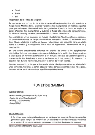 RECETARIO CON MATERIAL RECICLADO Página 13
 Perejil
 Aceite
 Sal
Preparación de la Frittata de spaghetti
En una sartén con un chorrito de aceite echamos el bacon en taquitos y lo sofreímos a
fuego medio. Mientras tanto, lavamos y picamos los champiñones en trocitos pequeños
para que se integren bien con el resto de ingredientes. Cuando el bacon se empiece a
dorar, añadimos los champiñones y subimos a fuego alto, moviendo constantemente.
Sazonamos con sal y pimienta y, cuando esté todo sofrito, reservamos.
Por otro lado, en un bol cascamos los huevos y los batimos. Añadimos el queso troceado,
un par de cucharaditas de perejil y añadimos el parmesano rallado. Lo mezclamos todo
bien. Ahora, añadimos el sofrito de bacon y champiñón bien escurrido para no añadir
aceite a la mezcla y lo integramos con el resto de ingredientes. Rectificamos de sal y
reservamos.
En una sartén antiadherente echamos un chorrito de aceite y los spaghetti bien
distribuidos, de forma que cubran uniformemente la base de la sartén. Los dejamos sofreír
a fuego suave sin moverlos durante unos 3 o 4 minutos, para que se tuesten un poquito y
queden crujientes. Añadimos la mezcla de huevo por todas partes y lo tapamos. Lo
dejamos freír durante 10 minutos, moviendo la sartén de vez en cuando.
Una vez transcurrido el tiempo, volteamos la frittata y la dejamos sofreír por el otro lado
unos 5 minutos, moviendo la sartén adelante y atrás para asegurarnos de que no se pega.
Una vez hecha, servir rápidamente, ¡que fría no está tan buena
FUMET DE GAMBAS
INGREDIENTES:
- Peladuras de gambas (entre 8 y 9 por litro)
- Aceite de oliva (2 cucharadas)
- Brandy (2 cucharadas)
- Agua (1 litro)
ELABORACIÓN:
1. En primer lugar, quitamos la cabeza a las gambas y las pelamos. Si vamos a usar las
gambas en poco tiempo, las metemos en un recipiente con cierre hermético y metemos
en la nevera. Si no vamos a usarlas gambas en pocos días, las podemos congelar.
 
