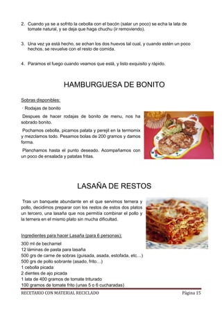 RECETARIO CON MATERIAL RECICLADO Página 15
2. Cuando ya se a sofrito la cebolla con el bacón (salar un poco) se echa la lata de
tomate natural, y se deja que haga chuchu (ir removiendo).
3. Una vez ya está hecho, se echan los dos huevos tal cual, y cuando estén un poco
hechos, se revuelve con el resto de comida.
4. Paramos el fuego cuando veamos que está, y listo exquisito y rápido.
HAMBURGUESA DE BONITO
Sobras disponibles:
· Rodajas de bonito
Despues de hacer rodajas de bonito de menu, nos ha
sobrado bonito.
Pochamos cebolla, picamos patata y perejil en la termomix
y mezclamos todo. Pesamos bolas de 200 gramos y damos
forma.
Planchamos hasta el punto deseado. Acompañamos con
un poco de ensalada y patatas fritas.
LASAÑA DE RESTOS
Tras un banquete abundante en el que servimos ternera y
pollo, decidimos preparar con los restos de estos dos platos
un tercero, una lasaña que nos permitía combinar el pollo y
la ternera en el mismo plato sin mucha dificultad.
Ingredientes para hacer Lasaña (para 6 personas):
300 ml de bechamel
12 láminas de pasta para lasaña
500 grs de carne de sobras (guisada, asada, estofada, etc…)
500 grs de pollo sobrante (asado, frito…)
1 cebolla picada
2 dientes de ajo picada
1 lata de 400 gramos de tomate triturado
100 gramos de tomate frito (unas 5 o 6 cucharadas)
 