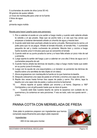 RECETARIO CON MATERIAL RECICLADO Página 16
5 cucharadas de aceite de oliva (unos 50 ml)
50 gramos de queso rallado
un trozo de mantequilla para untar en la fuente
2 litros de agua
sal
pimienta negra molida
Receta para hacer Lasaña (para seis personas):
1. Pon a calentar el aceite en una sartén a fuego medio y cuando esté caliente añade
la cebolla y el ajo picado. Deja que se poche todo y si ves que hay zonas que
empiezan a tostarse demasiado añade un chorrito de agua y mezcla bien.
2. Cuando esté todo bien pochado añade la carne y el pollo. Removemos la carne y el
pollo para que no se pegue. Añade el tomate triturado, el tomate frito, 1 cucharada
pequeña de sal y media cucharada de pimienta. Mezcla bien y cocina a fuego
fuerte durante unos 5 minutos para que se concentre el tomate
3. Cuando esté en su punto prueba la carne y si hace falta añade un poco más de sal
y pimienta.
4. Luego aparta la sartén del fuego y pon a calentar en una olla 2 litros de agua con 2
cucharadas pequeña de sal.
5. Cuando hierva añade las láminas de lasaña y deja a fuego medio hasta que estén
en su punto (unos 8 minutos).
6. Luego con la ayuda de una espumadera y un tenedor ve poniendo las láminas de
lasaña sobre una servilleta de tela (fíjate en el vídeo).
7. Ahora engrasamos con mantequilla la fuente en la que haremos la lasaña.
8. Después colocamos una capa de pasta en el fondo y encima una capa de carne.
9. Repite dos veces hasta formar tres capas de pasta y carne. Por último, tapa la
lasaña con una capa más de pasta y vuelca encima la bechamel.
10. Ahora reparte el queso rallado por encima y al horno. Dejamos a 180º
Centígrados y con el grill puesto hasta que se dore el queso.
11. Cuando esté lista nuestra lasaña de carne la sacamos con cuidado de no
quemarnos y la cortamos en seis porciones. Y eso es todo, solo nos queda servir ..
y listo.
PANNA COTTA CON MERMELADA DE FRESA
Este plato lo podemos preparar con ingredientes que hemos
comprado específicamente para algún plato especial.
Ingredientes
· 400 ml de nata para montar.
 