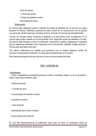 RECETARIO CON MATERIAL RECICLADO Página 17
· 40 g de azúcar.
· 1 vaina de vainilla.
· 2 hojas de gelatina neutra.
· Mermelada de fresa.
Elaboración:
En primer lugar debemos poner a hidratar las hojas de gelatina en un cuenco con agua
durante 15 minutos. Mientras, ponemos la nata a cocer en un cuenco junto con el azúcar
y la vaina de vainilla hasta que empiece a hervir durante 10 minutos aproximadamente.
Un par de minutos antes, sacamos la gelatina y la escurrimos bien, la dejamos en un
cuenco para poder meterla en el microondas cinco segundos antes de añadirla a la nata.
Cuando la nata empiece a hervir, la retiramos, sacamos la vainilla y agregamos la gelatina,
que ya habremos calentado cinco segundos en el microondas, dándole vueltas durante 1
minuto para que ligue todo bien.
Por último, rellenamos los moldes que queramos con la mezcla, dejamos enfriar 30
minutos a temperatura ambiente y 4 horas aproximadamente en la nevera.
Para decorarla esparcimos por encima un poco de mermelada de fresa.
PICADEROS
Ingredientes:
- dulce (magdalenas,croissants,bizcocho;si tienen chocolate mejor,y si te ha sobrado y
está un poco duro también vale)
- 100 gr de azúcar
- 1 chorrito de anís
- 3 cucharadas de canela en polvo
- chocolate en polvo
- 1 litro de leche
- mantequilla para untar el molde
- azúcar glass para decorar
En una olla desmenuzamos la bollería,en este caso yo eche 10 croissants minis de
 