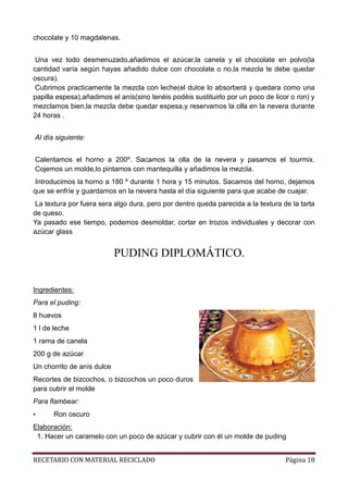 RECETARIO CON MATERIAL RECICLADO Página 18
chocolate y 10 magdalenas.
Una vez todo desmenuzado,añadimos el azúcar,la canela y el chocolate en polvo(la
cantidad varía según hayas añadido dulce con chocolate o no,la mezcla te debe quedar
oscura).
Cubrimos practicamente la mezcla con leche(el dulce lo absorberá y quedara como una
papilla espesa),añadimos el anís(sino tenéis podéis sustituirlo por un poco de licor o ron) y
mezclamos bien,la mezcla debe quedar espesa,y reservamos la olla en la nevera durante
24 horas .
Al día siguiente:
Calentamos el horno a 200º. Sacamos la olla de la nevera y pasamos el tourmix.
Cojemos un molde,lo pintamos con mantequilla y añadimos la mezcla.
Introducimos la horno a 180 º durante 1 hora y 15 minutos. Sacamos del horno, dejamos
que se enfríe y guardamos en la nevera hasta el día siguiente para que acabe de cuajar.
La textura por fuera sera algo dura, pero por dentro queda parecida a la textura de la tarta
de queso.
Ya pasado ese tiempo, podemos desmoldar, cortar en trozos individuales y decorar con
azúcar glass
PUDING DIPLOMÁTICO.
Ingredientes:
Para el puding:
8 huevos
1 l de leche
1 rama de canela
200 g de azúcar
Un chorrito de anís dulce
Recortes de bizcochos, o bizcochos un poco duros
para cubrir el molde
Para flambear:
• Ron oscuro
Elaboración:
1. Hacer un caramelo con un poco de azúcar y cubrir con él un molde de puding
 