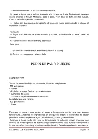 RECETARIO CON MATERIAL RECICLADO Página 19
2. Batir los huevos en un bol con un chorro de anís
3. Hervir la leche con el azúcar, la canela y la corteza de limón. Retirarla del fuego en
cuanto alcance el hervor. Mezclarla, poco a poco, y sin dejar de batir, con los huevos.
Cuando se ha incorporado, colarlo todo
4. Cubrir con los recortes de bizcocho el fondo del molde caramelizado y rellenar el
molde con la crema
Horneado:
5. Tapar el molde con papel de aluminio y hornear, al bañomaría, a 160ºC, unos 30
minutos
6. Fuera del horno, dejarlo enfriar y desmoldar
Para servir:
7. En un cazo, calentar el ron. Flambearlo y bañar el puding
8. Servirlo con un poco de nata montada
PUDIN DE PAN Y NUECES
INGREDIENTES
Trozos de pan o bien Brioche, croissants, bizcocho, magdalenas...
150 g de azúcar
4 huevos
1/2 l de leche entera Central Lechera Asturiana
1 cucharada de canela
1 cucharada de postre de esencia de vainilla
La ralladura de una naranja
100 g de nueces
1 limón
Ponemos un cazo o una sartén al fuego a temperatura media para que alcance
temperatura. Añadimos los ingredientes en el siguiente orden: 5 cucharadas de azúcar
granulada blanca, un poco de agua (3 cucharadas) y unas gotas de limón.
Dejamos a fuego medio sin remover (al principio no debemos mover el azúcar con
cuchara de madera porque se apelmazará) y veremos como poco a poco se empiezan a
formar pequeñas burbujas y el azúcar cambia de color. Cuando suceda esto removemos,
 