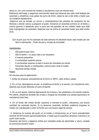 RECETARIO CON MATERIAL RECICLADO Página 20
ahora sí, con una cuchara de madera y ayudamos a que se mezcle todo.
Retiramos del fuego y seguimos removiendo hasta que alcance ese color miel tostado del
caramelo y añadimos unas gotas de zumo de limón, estas le van a dar brillo y harán que
no cristalice rápidamente.
Dejamos que se temple un minuto y caramelizamos las paredes de recipiente de las
flaneras o donde vamos a preparar el pudin. Echamos el caramelo primero en el fondo y
vamos girando o ladeando poco a poco por las paredes de los moldes hasta que esté
todo impregnado de caramelo. Dejamos que se enfríe el caramelo hasta que esté medio
duro.
Con el pan que me ha sobrado de esta semana he decidido hacer esta receta por ser
fácil e interesante…Pudin de pan y virutas de chocolate
Ingredientes:
• 200 gramos pan duro
• 200 ml leche + un poco más si es necesario
• 2 huevos pequeños
• 3 cucharadas soperas azúcar
• 2 cucharadas soperas virutas o trozos de chocolate con leche
• Caramelo líquido o mantequilla y azúcar para untar el molde
• Opcional canela molida
Pasos
60 minutos para la elaboración:
1. Antes de empezar, precalentamos el horno a 180ºC, calor arriba y abajo.
2. En un bol, desmigamos el pan, le añadimos la leche y el azúcar y lo mezclamos bien,
dejando que el pan absorba un poco el líquido.
3. En un bol aparte, batimos ligeramente los huevos y los añadimos a la mezcla anterior.
Por último, añadimos también las virutas o chispas de chocolate y la canela (opcional) y lo
mezclamos todo bien.
4. En el fondo del molde donde vayamos a hornear el pudín, colocamos una buena
cantidad de caramelo líquido. Si no tenemos caramelo, también podemos engrasar el
molde con mantequilla y cubrir el fondo con una buena capa de azúcar.
5. Vertemos la mezcla del pudin en el molde e introducimos en el horno precalentado
durante 35-40 minutos aproximadamente, o hasta que la superficie empiece a dorarse y el
pudín esté cocido.
Sacamos del horno y dejamos enfriar por completo antes de desmoldar y servir, cortado
en porciones tamaño ración
 