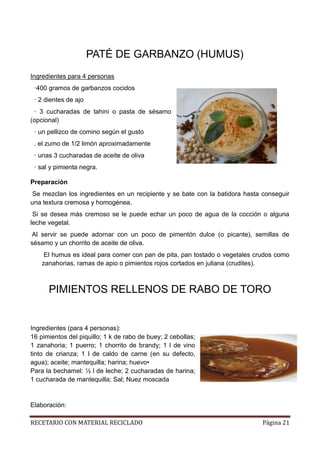 RECETARIO CON MATERIAL RECICLADO Página 21
PATÉ DE GARBANZO (HUMUS)
Ingredientes para 4 personas
·400 gramos de garbanzos cocidos
· 2 dientes de ajo
· 3 cucharadas de tahini o pasta de sésamo
(opcional)
· un pellizco de comino según el gusto
. el zumo de 1/2 limón aproximadamente
· unas 3 cucharadas de aceite de oliva
· sal y pimienta negra.
Preparación
Se mezclan los ingredientes en un recipiente y se bate con la batidora hasta conseguir
una textura cremosa y homogénea.
Si se desea más cremoso se le puede echar un poco de agua de la cocción o alguna
leche vegetal.
Al servir se puede adornar con un poco de pimentón dulce (o picante), semillas de
sésamo y un chorrito de aceite de oliva.
El humus es ideal para comer con pan de pita, pan tostado o vegetales crudos como
zanahorias, ramas de apio o pimientos rojos cortados en juliana (crudites).
PIMIENTOS RELLENOS DE RABO DE TORO
Ingredientes (para 4 personas):
16 pimientos del piquillo; 1 k de rabo de buey; 2 cebollas;
1 zanahoria; 1 puerro; 1 chorrito de brandy; 1 l de vino
tinto de crianza; 1 l de caldo de carne (en su defecto,
agua); aceite; mantequilla; harina; huevo•
Para la bechamel: ½ l de leche; 2 cucharadas de harina;
1 cucharada de mantequilla; Sal; Nuez moscada
Elaboración:
 