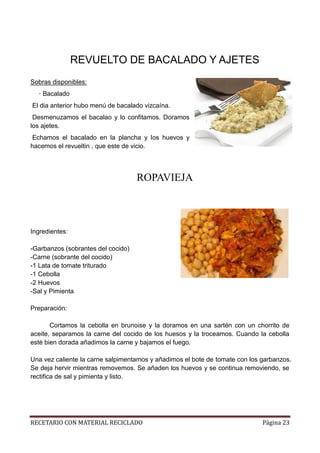 RECETARIO CON MATERIAL RECICLADO Página 23
REVUELTO DE BACALADO Y AJETES
Sobras disponibles:
· Bacalado
El dia anterior hubo menú de bacalado vizcaína.
Desmenuzamos el bacalao y lo confitamos. Doramos
los ajetes.
Echamos el bacalado en la plancha y los huevos y
hacemos el revueltin , que este de vicio.
ROPAVIEJA
Ingredientes:
-Garbanzos (sobrantes del cocido)
-Carne (sobrante del cocido)
-1 Lata de tomate triturado
-1 Cebolla
-2 Huevos
-Sal y Pimienta
Preparación:
Cortamos la cebolla en brunoise y la doramos en una sartén con un chorrito de
aceite, separamos la carne del cocido de los huesos y la troceamos. Cuando la cebolla
esté bien dorada añadimos la carne y bajamos el fuego.
Una vez caliente la carne salpimentamos y añadimos el bote de tomate con los garbanzos.
Se deja hervir mientras removemos. Se añaden los huevos y se continua removiendo, se
rectifica de sal y pimienta y listo.
 