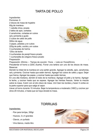 RECETARIO CON MATERIAL RECICLADO Página 24
TARTA DE POLLO
Ingredientes :
Porciones: 8
2 discos de masa de hojaldre
60g de manteca
1 cebolla chica, picada
2 tallos de apio, cortados
2 zanahorias, cortadas en cubos
sal y pimienta a gusto
2 cubos de caldo de pollo
500cc de agua
3 papas, peladas y en cubos
225g de pollo, cocido y en cubos
3 cucharadas de harina
125cc de leche
3 cucharadas de perejil fresco picado
1 cucharadita de orégano fresco picado
Preparación :
Preparación: 20mins › Tiempo de cocción: 1hora › Listo en:1hora20mins
Precalentar el horno a 220C (fuerte). Forrar una tartera con uno de los discos de masa.
Reservar.
Derretir la mitad de la manteca en una sartén grande. Agregar la cebolla, apio, zanahorias,
sal y pimienta. Cocinar hasta que estén tiernos. Agregar los cubos de caldo y agua. Dejar
que hierva. Agregar las papas, y cocinar hasta que estén tiernas.
En una olla mediana, derretir el resto de la manteca. Agregar el pollo y la harina. Agregar
la leche, y cocinar hasta que se espese. Agregar las hierbas frescas. Verter la mezcla
sobre la masa. Cubrir con el otro disco de masa. Unir bien los bordes y hacer 4 cortes en
la parte superior para que salga el vapor.
Llevar al horno durante 15 minutos. Bajar la temperatura a moderado (180C) y cocinar por
otros 20 minutos, o hasta que se haya dorado la masa.
TORRIJAS
Ingredientes:
· Pan para torrijas, 350gr
· Huevos, 3 o 4 grandes
· Clavos, un puñado
· Vino blanco, medio litro
 