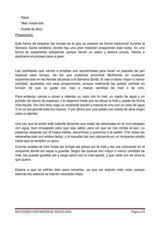 RECETARIO CON MATERIAL RECICLADO Página 25
· Agua
· Miel, medio kilo
· Aceite de oliva
Preparación:
Esta forma de preparar las torrijas es la que se prepara de forma tradicional durante la
Semana Santa sevillana, donde hay una gran tradición preparando este dulce. Es una
forma de prepararlas estupenda, porque tienen un sabor y textura únicas. Vamos a
explicaros el proceso paso a paso.
Las cantidades que vamos a emplear son aproximadas para hacer un paquete de pan
especial para torrijas, de los que podemos encontrar fácilmente en cualquier
supermercado en las fechas cercanas a la Semana Santa. Si vais a hacer mayor o menor
cantidad, ajustadlos con esas proporciones, aunque realmente las podéis cambiar en
función de que os guste con más o menos cantidad de miel o de vino.
Para empezar vamos a poner a calentar un cazo con la miel, un vasito de agua y un
puñado de clavos (la especia), y lo dejamos hasta que se diluya la miel y quede de forma
más liquida. Por otro lado coge un recipiente amplio y mezcla el vino con un vaso de agua.
Y en un bol grande bate los huevos. Y por último pon una sartén con aceite de oliva virgen
extra a calentar.
Una vez que el aceite esté caliente tenemos que mojar las rebanadas en el vino rebajado
con agua, bien empapado para que coja sabor, pero sin que se nos rompa el pan. Lo
pasamos después por el huevo batido, escurrimos y echamos a la sartén. Fríe todas las
rebanadas bien por ambos lados, y al sacarlas las vas colocando en un recipiente amplio
hasta que se templen un poco.
Cuando acabes de freír todas las torrijas las pasas por la miel y las vas colocando en el
recipiente donde las vayas a guardar. Según las quieras con mayor o menor cantidad de
miel, las puedes guardar así y luego servir con la miel aparte, y que cada uno se sirva la
que quiera.
Espera a que se enfríen bien para comerlas, ya que así estarán más ricas, porque
además los sabores se habrán mezclado mejor.
 