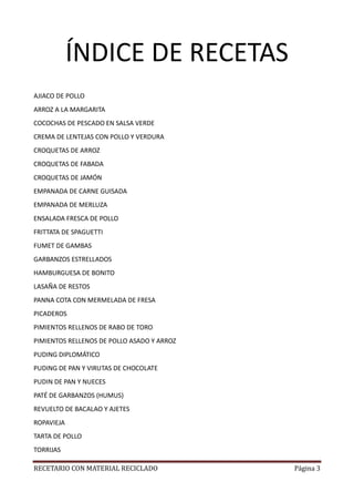 RECETARIO CON MATERIAL RECICLADO Página 3
ÍNDICE DE RECETAS
AJIACO DE POLLO
ARROZ A LA MARGARITA
COCOCHAS DE PESCADO EN SALSA VERDE
CREMA DE LENTEJAS CON POLLO Y VERDURA
CROQUETAS DE ARROZ
CROQUETAS DE FABADA
CROQUETAS DE JAMÓN
EMPANADA DE CARNE GUISADA
EMPANADA DE MERLUZA
ENSALADA FRESCA DE POLLO
FRITTATA DE SPAGUETTI
FUMET DE GAMBAS
GARBANZOS ESTRELLADOS
HAMBURGUESA DE BONITO
LASAÑA DE RESTOS
PANNA COTA CON MERMELADA DE FRESA
PICADEROS
PIMIENTOS RELLENOS DE RABO DE TORO
PIMIENTOS RELLENOS DE POLLO ASADO Y ARROZ
PUDING DIPLOMÁTICO
PUDING DE PAN Y VIRUTAS DE CHOCOLATE
PUDIN DE PAN Y NUECES
PATÉ DE GARBANZOS (HUMUS)
REVUELTO DE BACALAO Y AJETES
ROPAVIEJA
TARTA DE POLLO
TORRIJAS
 