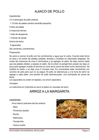 RECETARIO CON MATERIAL RECICLADO Página 5
AJIACO DE POLLO
Ingredientes
3 o 4 pechugas de pollo (restos)
1.1/2 kilo de patata canaria (amarilla pequeña)
4 kilos de patata
5 mazorcas tiernas
1 bote de alcaparras
1 manojo de perejil
Crema de leche
5 aguacates
Sal, pimienta y condimentos
Preparación
Se pone a cocinar el pollo con los condimentos y agua que lo cubra. Cuando este tierno
se saca y se echan las patatas peladas, lavadas y cortadas en rebanadas delgadas. Se
cortan las mazorcas de unos 5 centímetros y se agregan al caldo. Se deja cocinar hasta
que las patatas deslian y espese el caldo. Se le echan el peregil bien picado (se deja un
poco para agregar al plato al servirse en cima de la crema de leche como decoración). Se
rectifica la sazón y se deja unos 5 minutos mas. Es conveniente estar revolviendo con
cuchara de palo para que no se pegue. El pollo se desmenuza y a la hora de servir se
agrega a cada plato; una porción de pollo desmenuzado, una cucharada de crema de
leche.
Los aguacates se cortan en tajadas y se sirven separados.
Consejos
La costumbre en Colombia es servir el ajiaco en cazuelas de barro.
ARROZ A LA MARGARITA
Ingredientes:
· Arroz blanco sobrante del día anterior
· Maíz
· Pimientos asados
· Bonito
· Mahonesa
· Tomate frito
· Huevo cocido
 