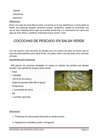 RECETARIO CON MATERIAL RECICLADO Página 6
· Cebolla
· Zanahorias
· Aceitunas
Elaboracion:
Poner una capa de arroz blanco sobre una fuente en la que añadiremos a continuación el
bonito, las aceitunas picadas, pimientos asados, zanahorias, cebolla en brunoisse, una
vez se haya realizado dicha capa se le añade tomate frito y a continuación de nuevo otra
capa de arroz blanco, añadimos mahonesa huevo cocido y maiz.
COCOCHAS DE PESCADO EN SALSA VERDE
Con las espinas y las cocochas de bacalao que nos sobran de sacar los lomos para la
carta las aprovechamos para hacer fumet, una salsa verde y las cocochas como producto
principal.
Ingredientes para 2 personas
·500 gramos de cocochas desaladas (si vienen en salazón las tendréis que desalar
durante 1 día cambiando el agua varias veces)
· 2 ajos
· 1 cebolleta
· 150 ml de vino blanco
· Caldo de pescado (250-300 ml aprox)
· Perejil fresco
· 1 cucharadita de harina
· Sal
· 1 guindilla (opcional)
Elaboración
1.- Pochamos los ajos picados finamente en aceite de oliva.
2.- Agregamos la cebolleta picada y rehogamos.
 