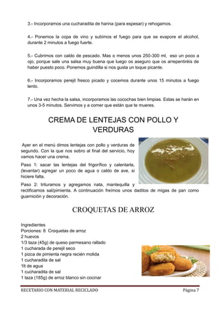 RECETARIO CON MATERIAL RECICLADO Página 7
3.- Incorporamos una cucharadita de harina (para espesar) y rehogamos.
4.- Ponemos la copa de vino y subimos el fuego para que se evapore el alcohol,
durante 2 minutos a fuego fuerte.
5.- Cubrimos con caldo de pescado. Mas o menos unos 250-300 ml, eso un poco a
ojo, porque sale una salsa muy buena que luego os aseguro que os arrepentiréis de
haber puesto poco. Ponemos guindilla si nos gusta un toque picante.
6.- Incorporamos perejil fresco picado y cocemos durante unos 15 minutos a fuego
lento.
7.- Una vez hecha la salsa, incorporamos las cocochas bien limpias. Estas se harán en
unos 3-5 minutos. Servimos y a comer que están que te mueres.
CREMA DE LENTEJAS CON POLLO Y
VERDURAS
Ayer en el menú dimos lentejas con pollo y verduras de
segundo. Con la que nos sobro al final del servicio, hoy
vamos hacer una crema.
Paso 1: sacar las lentejas del frigorífico y calentarla,
(levantar) agregar un poco de agua o caldo de ave, si
hiciere falta.
Paso 2: trituramos y agregamos nata, mantequilla y
rectificamos sal/pimienta. A continuación freímos unos daditos de migas de pan como
guarnición y decoración.
CROQUETAS DE ARROZ
Ingredientes
Porciones: 8 Croquetas de arroz
2 huevos
1/3 taza (45g) de queso parmesano rallado
1 cucharada de perejil seco
1 pizca de pimienta negra recién molida
1 cucharadita de sal
1lt de agua
1 cucharadita de sal
1 taza (185g) de arroz blanco sin cocinar
 