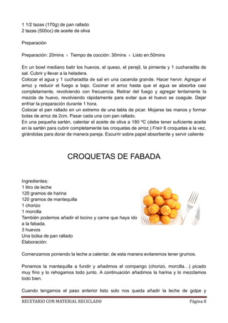 RECETARIO CON MATERIAL RECICLADO Página 8
1 1/2 tazas (170g) de pan rallado
2 tazas (500cc) de aceite de oliva
Preparación
Preparación: 20mins › Tiempo de cocción: 30mins › Listo en:50mins
En un bowl mediano batir los huevos, el queso, el perejil, la pimienta y 1 cucharadita de
sal. Cubrir y llevar a la heladera.
Colocar el agua y 1 cucharadita de sal en una cacerola grande. Hacer hervir. Agregar el
arroz y reducir el fuego a bajo. Cocinar el arroz hasta que el agua se absorba casi
completamente, revolviendo con frecuencia. Retirar del fuego y agregar lentamente la
mezcla de huevo, revolviendo rápidamente para evitar que el huevo se coagule. Dejar
enfriar la preparación durante 1 hora.
Colocar el pan rallado en un extremo de una tabla de picar. Mojarse las manos y formar
bolas de arroz de 2cm. Pasar cada una con pan rallado.
En una pequeña sartén, calentar el aceite de oliva a 180 ºC (debe tener suficiente aceite
en la sartén para cubrir completamente las croquetas de arroz.) Freír 6 croquetas a la vez,
girándolas para dorar de manera pareja. Escurrir sobre papel absorbente y servir caliente
CROQUETAS DE FABADA
Ingredientes:
1 litro de leche
120 gramos de harina
120 gramos de mantequilla
1 chorizo
1 morcilla
También podemos añadir el tocino y carne que haya ido
a la fabada.
3 huevos
Una bolsa de pan rallado
Elaboración:
Comenzamos poniendo la leche a calentar, de esta manera evitaremos tener grumos.
Ponemos la mantequilla a fundir y añadimos el compango (chorizo, morcilla…) picado
muy fino y lo rehogamos todo junto. A continuación añadimos la harina y lo mezclamos
todo bien.
Cuando tengamos el paso anterior listo solo nos queda añadir la leche de golpe y
 